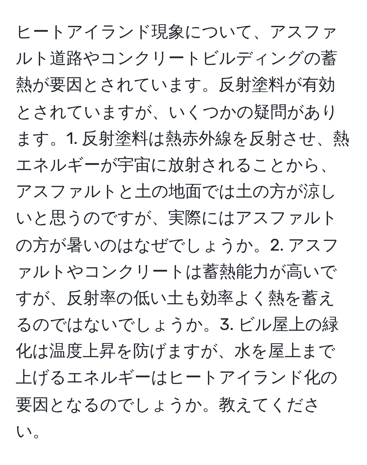 ヒートアイランド現象について、アスファルト道路やコンクリートビルディングの蓄熱が要因とされています。反射塗料が有効とされていますが、いくつかの疑問があります。1. 反射塗料は熱赤外線を反射させ、熱エネルギーが宇宙に放射されることから、アスファルトと土の地面では土の方が涼しいと思うのですが、実際にはアスファルトの方が暑いのはなぜでしょうか。2. アスファルトやコンクリートは蓄熱能力が高いですが、反射率の低い土も効率よく熱を蓄えるのではないでしょうか。3. ビル屋上の緑化は温度上昇を防げますが、水を屋上まで上げるエネルギーはヒートアイランド化の要因となるのでしょうか。教えてください。