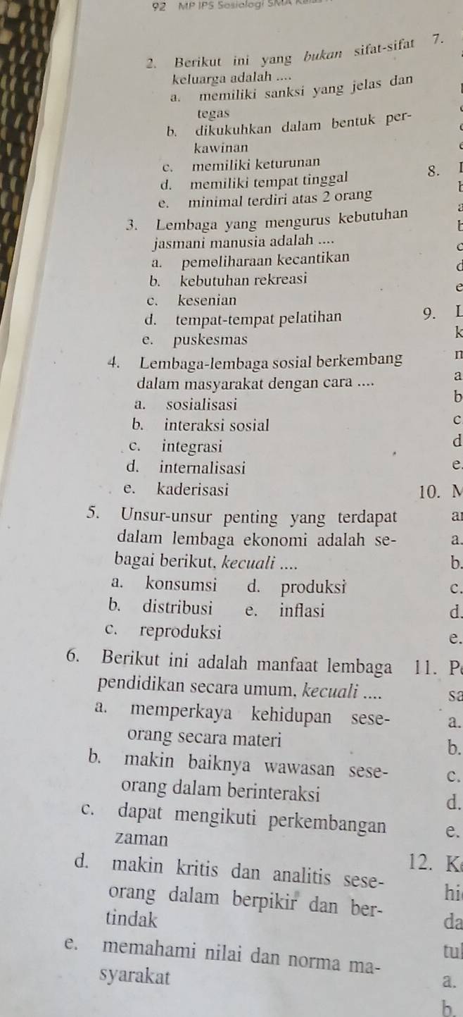 MP IPS Sosiologi SMA K
2. Berikut ini yang bukan sifat-sifat 7.
keluarga adalah ....
a. memiliki sanksi yang jelas dan
tegas
b. dikukuhkan dalam bentuk per-
kawinan
c. memiliki keturunan
d. memiliki tempat tinggal
8.
e minimal terdiri atas 2 orang
3. Lembaga yang mengurus kebutuhan
jasmani manusia adaIah ....
C
a. pemeliharaan kecantikan
C
b. kebutuhan rekreasi
e
c. kesenian
d. tempat-tempat pelatihan
9.
k
e. puskesmas
4. Lembaga-lembaga sosial berkembang n
dalam masyarakat dengan cara ....
a
a. sosialisasi
b
b. interaksi sosial
c
c. integrasi
d
d. internalisasi e
e. kaderisasi 10. M
5. Unsur-unsur penting yang terdapat a
dalam lembaga ekonomi adalah se- a.
bagai berikut, kecuali .... b.
a. konsumsi d. produksi C.
b. distribusi e. inflasi d
c. reproduksi
e.
6. Berikut ini adalah manfaat lembaga 11. P
pendidikan secara umum, kecuali .... sa
a. memperkaya kehidupan sese- a.
orang secara materi b.
b. makin baiknya wawasan sese- c.
orang dalam berinteraksi d.
c. dapat mengikuti perkembangan e.
zaman 12. K
d. makin kritis dan analitis sese- hi
orang dalam berpikir dan ber-
tindak da
tu
e. memahami nilai dan norma ma-
syarakat
a.
b