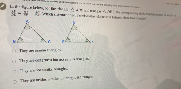 Queston iC) 1Q6)
ugress bar may be uneven because questions can be worth more or less fincluding zers) depending on your orwen 
In the figure below, for the triangle △ ABC and triangle △ DEF , the corresponding sides are porportional in length so
 AB/DE = BC/EF = AC/DF . Which statement best describes the relationship between these two triangles?

They are similar triangles.
They are congruent but not similar triangles.
They are not similar triangles.
They are neither similar nor congruent triangles.