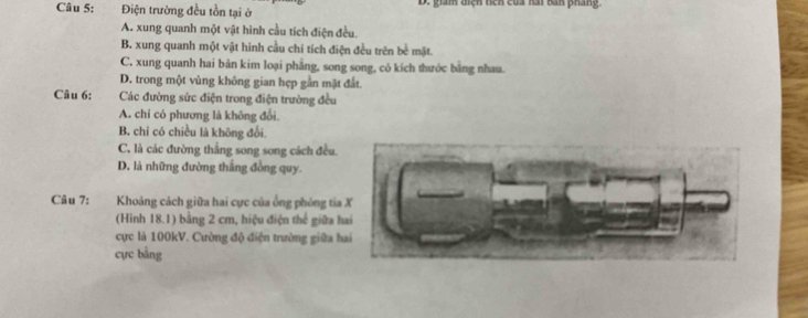 Điện trường đều tồn tại ở D. giám điện hên của kài ban pháng.
A. xung quanh một vật hình cầu tích điện đều.
B. xung quanh một vật hinh cầu chí tích điện đều trên bề mặt.
C. xung quanh hai bản kim loại phẳng, song song, cô kích thước bằng nhau.
D. trong một vùng không gian hẹp gần mặt đất.
Câu 6: Các đường sức điện trong điện trường đều
A. chỉ có phương là không đổi.
B. chỉ có chiều là không đổi.
C. là các đường thắng song song cách đều.
D. là những đường thắng đồng quy.
Câu 7: Khoảng cách giữa hai cực của ống phóng tia X
(Hình 18.1) bằng 2 cm, hiệu điện thế giữa hai
cực là 100kV. Cường độ điện trường giữa hai
cực bằng