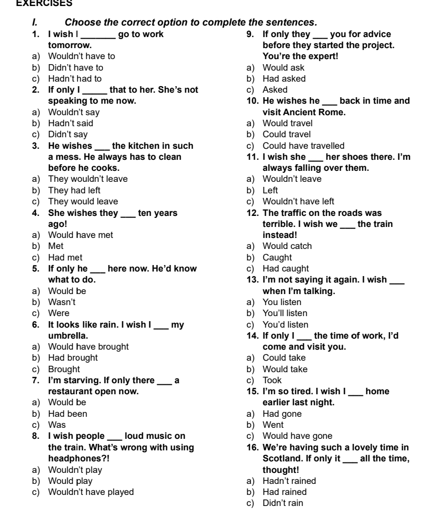 Choose the correct option to complete the sentences.
1. I wish I _go to work 9. If only they _you for advice
tomorrow. before they started the project.
a) Wouldn't have to You're the expert!
b) Didn't have to a) Would ask
c) Hadn't had to b) Had asked
2. If only I _that to her. She's not c) Asked
speaking to me now. 10. He wishes he _back in time and
a) Wouldn't say visit Ancient Rome.
b) Hadn't said a) Would travel
c) Didn't say b) Could travel
3. He wishes _the kitchen in such c) Could have travelled
a mess. He always has to clean 11. I wish she _her shoes there. I'm
before he cooks. always falling over them.
a) They wouldn't leave a) Wouldn't leave
b) They had left b) Left
c) They would leave c) Wouldn't have left
4. She wishes they _ten years 12. The traffic on the roads was
ago! terrible. I wish we _the train
a) Would have met instead!
b) Met a) Would catch
c) Had met b) Caught
5. If only he_ here now. He'd know c) Had caught
what to do. 13. I'm not saying it again. I wish_
a) Would be when I'm talking.
b) Wasn't a) You listen
c) Were b) You'll listen
6. It looks like rain. I wish I _my c) You'd listen
umbrella. 14. If only I _the time of work, I'd
a) Would have brought come and visit you.
b) Had brought a) Could take
c) Brought b) Would take
7. I'm starving. If only there _a c) Took
restaurant open now. 15. I'm so tired. I wish I _home
a) Would be earlier last night.
b) Had been a) Had gone
c) Was b) Went
8. I wish people _loud music on c) Would have gone
the train. What's wrong with using 16. We're having such a lovely time in
headphones?! Scotland. If only it _all the time,
a) Wouldn't play thought!
b) Would play a) Hadn't rained
c) Wouldn't have played b) Had rained
c) Didn't rain