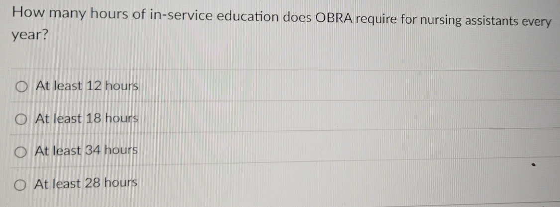 How many hours of in-service education does OBRA require for nursing assistants every
year?
At least 12 hours
At least 18 hours
At least 34 hours
At least 28 hours