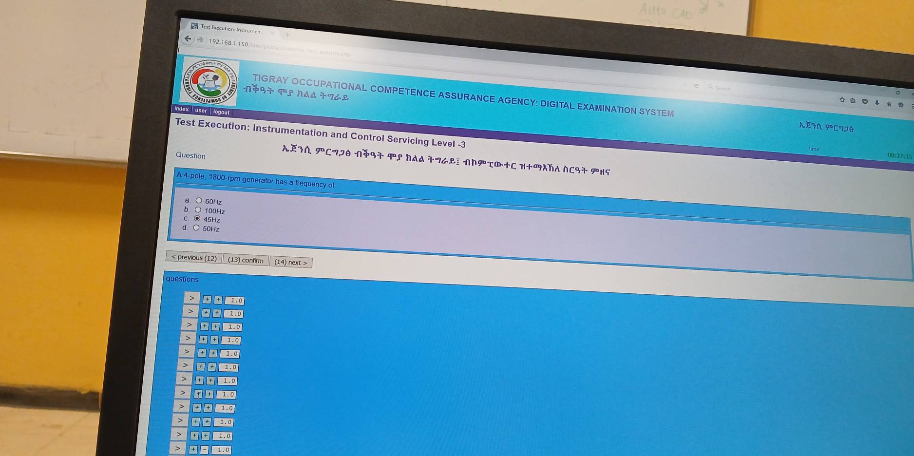 Test Execution: Instrumen
192,168,1,150/tac/public/code/ice_test_esecute php
nặ97 9ºº had 77८º

TIGRAY OCCUPATIONAL COMPETENCE ASSURANCE AGENCY: DIGITAL EXAMINATION SYSTEM XEIN PCIDθ
Index user to
Test Execution: Instrumentation and Control Servicing Level -3
time 00:27:35
Question
XEZΛ PCフI NÄ97 ९ HAA 77८L NΝτ®+C H+λħA NC97 PH5
A 4 -pole, 1800-rpm generator has a frequency of
60Hz
100Hz
⊙ 45Hz
50Hz < previous (12) (13) confirm (14) next>
questions
> 1.0