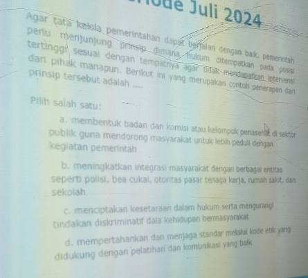 Jude Juli 2024
Agar tatä kelola pemerintahan dapät berjalan dengan baik, pemerintah
períu menjunjung prinsip dimaña hukum ditempatkan pada posisa
tertinggi sesuaí dengan tempatnya agar tidak mendapatkan intervens
dari pihak manapun. Berikut ini yang merupakan contoh penerapan dar
prinsip tersebut adalah ....
Pilih salah satu:
a.membentuk badan dan komisi atau kelompok penaseha oi sakor
publik guna mendorong masyarakat untuk lebih peduli dengan
kegiatan pemerintah
b. meningkatkan integrasi masyarakat dengan berbagai entitas
seperti polisi, bea cukai, otoritas pasaï tenaga kerja, rumah sakit, dan
sekolah
c. menciptakan kesetaraan dalar hukum serta mengurangi
tindakan diskriminatif dala kehidupan bermasyarakat
d. mempertahankan dan menjaga standar melalui kode enk yang
didukung dengan pelatihan dan komunikasi yang bak