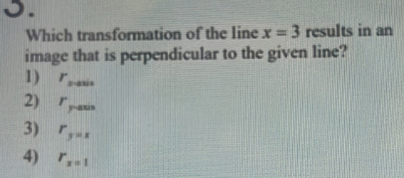 Which transformation of the line x=3 results in an
image that is perpendicular to the given line?
1) r_s=axis
2) r_y-axis
3) r_y=x
4) r_x=1