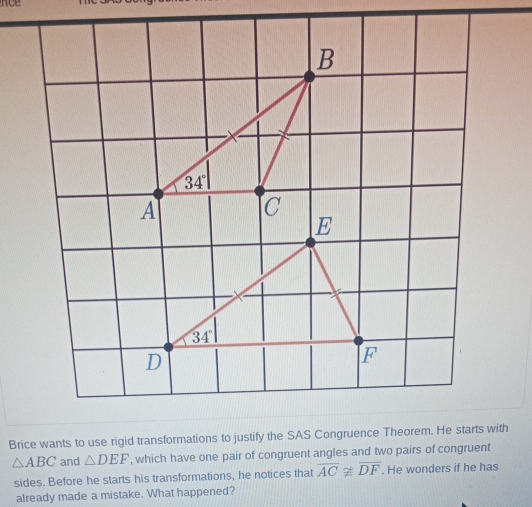 noe
△ ABC and △ DEF , which have one pair of congruent angles and two pairs of congruent
sides. Before he starts his transformations, he notices that overline ACnot ≌ overline DF. He wonders if he has
already made a mistake. What happened?