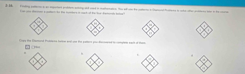 2-16. Finding patterns is an important problem-solving skill used in mathematics. You will use the patterns in Diamond Problems to solve other problems later in the course 
Can you discover a pattern for the numbers in each of the four diamonds below?
16
56
2 8
4
8 7
10
1
15
5
Copy the Diamond Problems below and use the pattern you discovered to complete each of them. 
Hint 
a 
b 
α
4
2 1