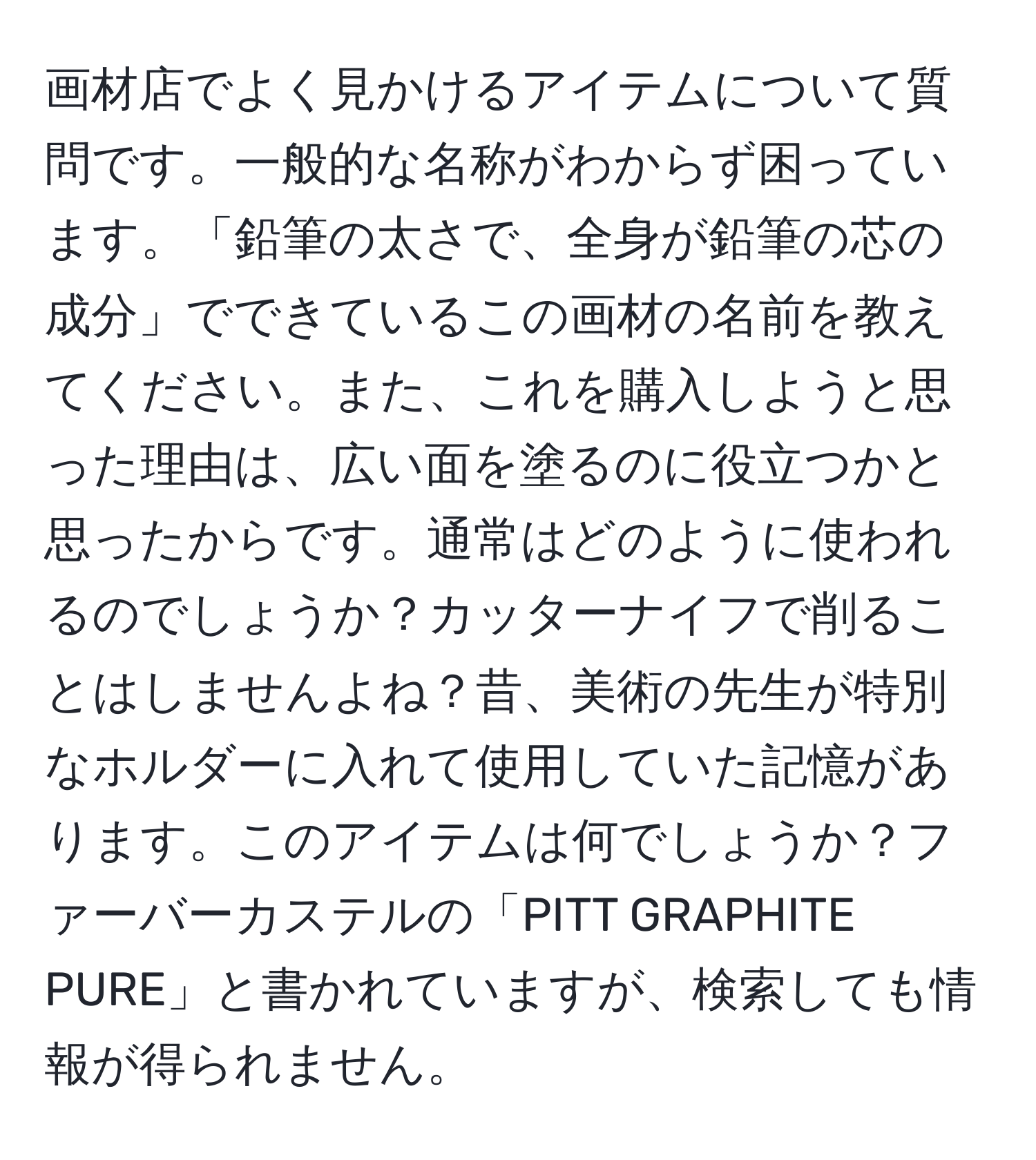 画材店でよく見かけるアイテムについて質問です。一般的な名称がわからず困っています。「鉛筆の太さで、全身が鉛筆の芯の成分」でできているこの画材の名前を教えてください。また、これを購入しようと思った理由は、広い面を塗るのに役立つかと思ったからです。通常はどのように使われるのでしょうか？カッターナイフで削ることはしませんよね？昔、美術の先生が特別なホルダーに入れて使用していた記憶があります。このアイテムは何でしょうか？ファーバーカステルの「PITT GRAPHITE PURE」と書かれていますが、検索しても情報が得られません。