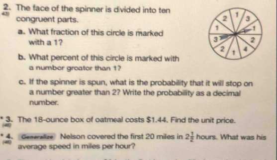 The face of the spinner is divided into ten 
a
2 1
congruent parts. 3
1 1
a. What fraction of this circle is marked 
with a 1?
3 2
2 1 4
b. What percent of this circle is marked with 
a number groator than 1? 
c. If the spinner is spun, what is the probability that it will stop on 
a number greater than 2? Write the probability as a decimal 
number. 
3. The 18-ounce box of oatmeal costs $1.44. Find the unit price. 
4. Generalize Nelson covered the first 20 miles in 2 1/2 hours. . What was his 
average speed in miles per hour?