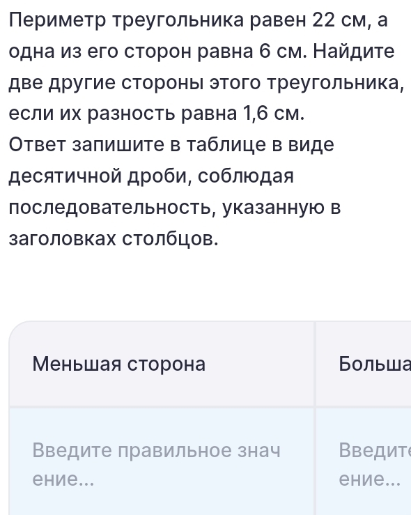 Периметр треугольника равен 22 см, а 
одна из его сторон равна б см. Найдите 
две другие стороны этого треугольника, 
если их разность равна 1,6 см. 
Οтвет запишите в таблице в виде 
десяτичной дроби, соблюοдая 
лоследовательность, указаннуюо в 
заголовках столбцов. 
Меньшая сторона Больша 
Введите правильное знач Введит 
ehие... еhие...