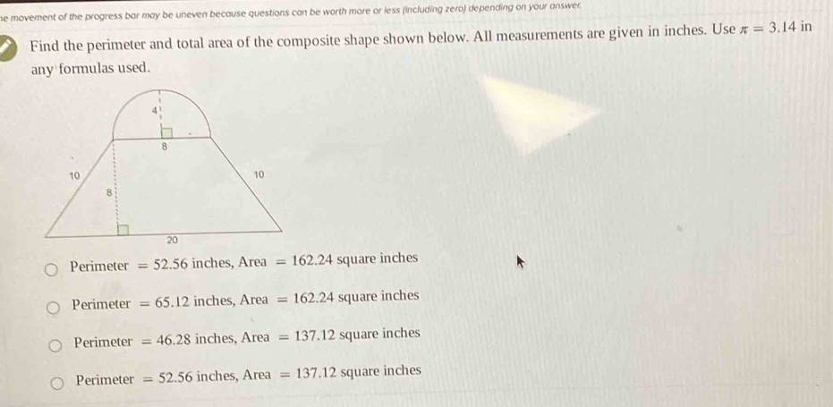 he movement of the progress bar may be uneven because questions can be worth more or less (including zero) depending on your answer.
Find the perimeter and total area of the composite shape shown below. All measurements are given in inches. Use π =3.14 in
any formulas used.
Perimeter =52.56 inches, Area=162.24 square inches
Perimeter =65.12 inches, Area =162.24 square inches
Perimeter =46.28 inches, Area =137.12squarein ches
Perimeter =52.56inc hes, Area =137.12squarein ches