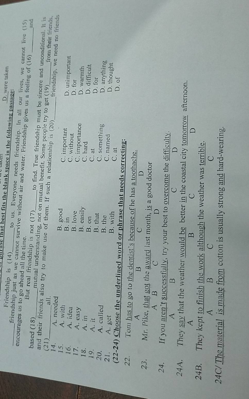 D. were taken
plrase that best fits the blank space in the following passage:
Friendship is (14) to us. Everyone needs friendship. In all our lives, we cannot live (15)
_friendship just as we cannot survive without air and water. Friendship gives us a feeling of (16)
encourages us to go ahead all the time.
and
But real friendship is not (17) to find. True friendship must be sincere and unconditional. It is
based (18)_ mutual understanding, not on mutual benefit. Some people try to get (19)
(21)_ all.
and their friends also try to make use of them. If such a relationship is (20) friendship, we need no friends
from their friends
14. A. needed B. good C. important _D. unimportant
15. A. with B. in C. without D. for
16. A. idea B. love C. importance D. warmth
17. A. easy B. easily C. hard D. difficult
18. A. in B. on C. at
D. for
19. A. it B. that C. something D. anything
20. A. called B. the C. named D. thought
21. A. get B. with
C. at D. of
(22-24) Choose the underlined word or phrase that needs correcting:
22. Tom has to go to the dentist’s because of he has a toothache.
A
B
C
D
23. Mr. Pike, that got the award last month, is a good doctor
A B C D
24. If you aren’t successfully, try your best to overcome the difficulty.
A B
C
D
24A. They say that the weather would be better in the coastal city tomorrow afternoon.
A
B
C
D
24B. They kept to finish the work although the weather was terrible.
A B
C
C
24C/ The material is made from cotton is usually strong and hard-wearing.