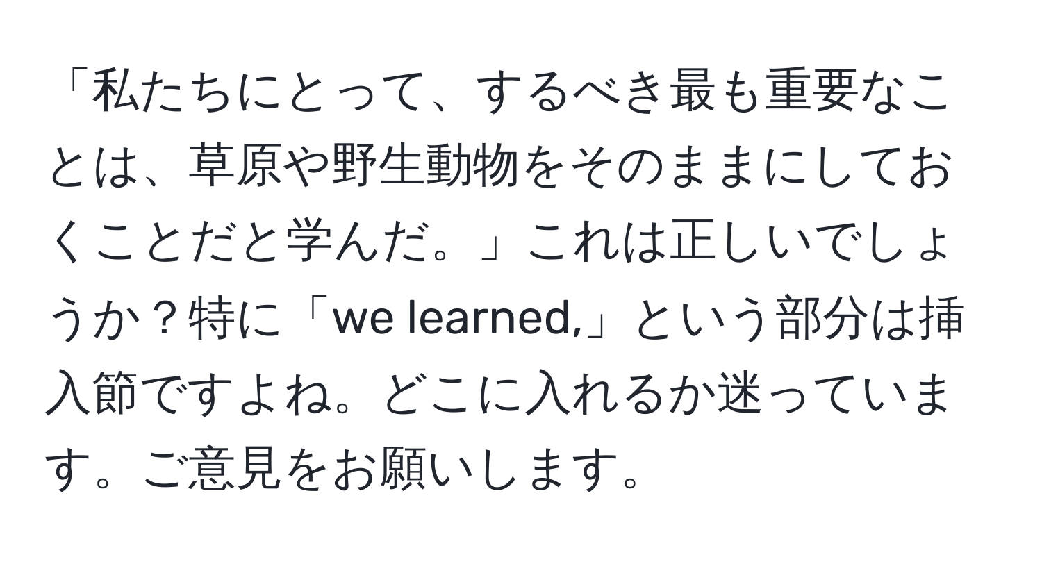 「私たちにとって、するべき最も重要なことは、草原や野生動物をそのままにしておくことだと学んだ。」これは正しいでしょうか？特に「we learned,」という部分は挿入節ですよね。どこに入れるか迷っています。ご意見をお願いします。