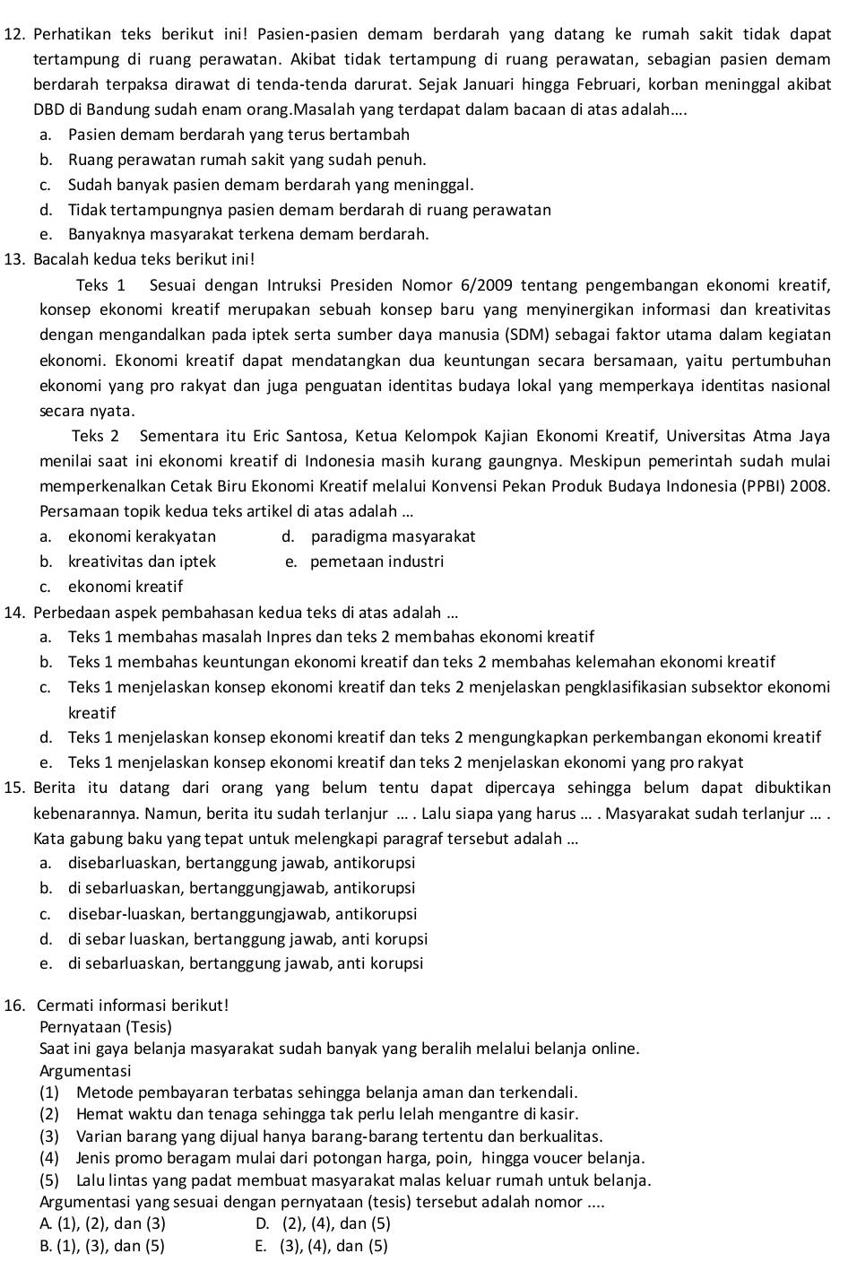 Perhatikan teks berikut ini! Pasien-pasien demam berdarah yang datang ke rumah sakit tidak dapat
tertampung di ruang perawatan. Akibat tidak tertampung di ruang perawatan, sebagian pasien demam
berdarah terpaksa dirawat di tenda-tenda darurat. Sejak Januari hingga Februari, korban meninggal akibat
DBD di Bandung sudah enam orang.Masalah yang terdapat dalam bacaan di atas adalah....
a. Pasien demam berdarah yang terus bertambah
b. Ruang perawatan rumah sakit yang sudah penuh.
c. Sudah banyak pasien demam berdarah yang meninggal.
d. Tidak tertampungnya pasien demam berdarah di ruang perawatan
e. Banyaknya masyarakat terkena demam berdarah.
13. Bacalah kedua teks berikut ini!
Teks 1 Sesuai dengan Intruksi Presiden Nomor 6/2009 tentang pengembangan ekonomi kreatif,
konsep ekonomi kreatif merupakan sebuah konsep baru yang menyinergikan informasi dan kreativitas 
dengan mengandalkan pada iptek serta sumber daya manusia (SDM) sebagai faktor utama dalam kegiatan
ekonomi. Ekonomi kreatif dapat mendatangkan dua keuntungan secara bersamaan, yaitu pertumbuhan
ekonomi yang pro rakyat dan juga penguatan identitas budaya lokal yang memperkaya identitas nasional 
secara nyata.
Teks 2 Sementara itu Eric Santosa, Ketua Kelompok Kajian Ekonomi Kreatif, Universitas Atma Jaya
menilai saat ini ekonomi kreatif di Indonesia masih kurang gaungnya. Meskipun pemerintah sudah mulai
memperkenalkan Cetak Biru Ekonomi Kreatif melalui Konvensi Pekan Produk Budaya Indonesia (PPBI) 2008.
Persamaan topik kedua teks artikel di atas adalah ...
a. ekonomi kerakyatan d. paradigma masyarakat
b. kreativitas dan iptek e. pemetaan industri
c. ekonomi kreatif
14. Perbedaan aspek pembahasan kedua teks di atas adalah ...
a. Teks 1 membahas masalah Inpres dan teks 2 membahas ekonomi kreatif
b. Teks 1 membahas keuntungan ekonomi kreatif dan teks 2 membahas kelemahan ekonomi kreatif
c. Teks 1 menjelaskan konsep ekonomi kreatif dan teks 2 menjelaskan pengklasifikasian subsektor ekonomi
kreatif
d. Teks 1 menjelaskan konsep ekonomi kreatif dan teks 2 mengungkapkan perkembangan ekonomi kreatif
e. Teks 1 menjelaskan konsep ekonomi kreatif dan teks 2 menjelaskan ekonomi yang pro rakyat
15. Berita itu datang dari orang yang belum tentu dapat dipercaya sehingga belum dapat dibuktikan
kebenarannya. Namun, berita itu sudah terlanjur ... . Lalu siapa yang harus ... . Masyarakat sudah terlanjur ... .
Kata gabung baku yang tepat untuk melengkapi paragraf tersebut adalah ...
a. disebarluaskan, bertanggung jawab, antikorupsi
b. di sebarluaskan, bertanggungjawab, antikorupsi
c. disebar-luaskan, bertanggungjawab, antikorupsi
d. di sebar luaskan, bertanggung jawab, anti korupsi
e. di sebarluaskan, bertanggung jawab, anti korupsi
16. Cermati informasi berikut!
Pernyataan (Tesis)
Saat ini gaya belanja masyarakat sudah banyak yang beralih melalui belanja online.
Argumentasi
(1) Metode pembayaran terbatas sehingga belanja aman dan terkendali.
(2) Hemat waktu dan tenaga sehingga tak perlu lelah mengantre di kasir.
(3) Varian barang yang dijual hanya barang-barang tertentu dan berkualitas.
(4) Jenis promo beragam mulai dari potongan harga, poin, hingga voucer belanja.
(5) Lalu lintas yang padat membuat masyarakat malas keluar rumah untuk belanja.
Argumentasi yang sesuai dengan pernyataan (tesis) tersebut adalah nomor ....
A. (1), (2), dan (3) D. (2), (4), dan (5)
B. (1), (3), dan (5) E. (3), (4), dan (5)