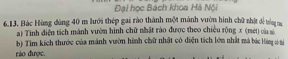 Đại học Bách khoa Hà Nội 
6.13. Bác Hùng dùng 40 m lưới thép gai rào thành một mảnh vườn hình chữ nhật dề trồng ra 
a) Tính diện tích mảnh vườn hình chữ nhật rào được theo chiều rộng x (mét) của nó 
b) Tim kích thước của mảnh vườn hình chữ nhật có diện tích lớn nhất mà bác Hùng có thể 
rào được.