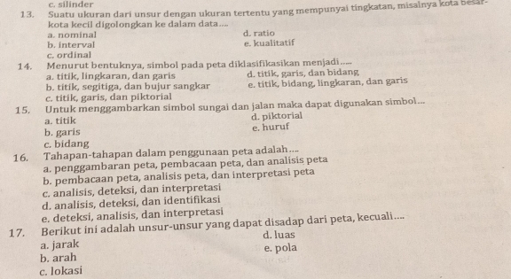 c. silinder
13. Suatu ukuran dari unsur dengan ukuran tertentu yang mempunyai tingkatan, misalnya kota besar
kota kecil digolongkan ke dalam data....
a. nominal
b. interval d. ratio
c. ordinal e. kualitatif
14. Menurut bentuknya, simbol pada peta diklasifikasikan menjadi.....
a. títik, lingkaran, dan garis d. titík, garis, dan bidang
b. titik, segitiga, dan bujur sangkar
c. titik, garis, dan piktorial e. titik, bidang, lingkaran, dan garis
15, Untuk menggambarkan simbol sungai dan jalan maka dapat digunakan simbol...
a. titik d. piktorial
b. garis e. huruf
c. bidang
16. Tahapan-tahapan dalam penggunaan peta adalah…...
a. penggambaran peta, pembacaan peta, dan analisis peta
b. pembacaan peta, analisis peta, dan interpretasi peta
c. analisis, deteksi, dan interpretasi
d. analisis, deteksi, dan identifikasi
e. deteksi, analisis, dan interpretasi
17. Berikut ini adalah unsur-unsur yang dapat disadap dari peta, kecuali....
a. jarak d. luas
b. arah e. pola
c. lokasi