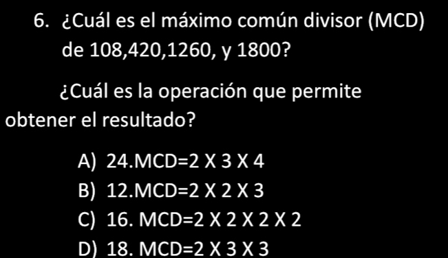 ¿Cuál es el máximo común divisor (MCD)
de 108, 420, 1260, y 1800?
¿Cuál es la operación que permite
obtener el resultado?
A) 24.MCD=2* 3* 4
B) 12.MCD=2* 2* 3
C) 16.MCD=2* 2* 2* 2
D) 18.MCD=2* 3* 3