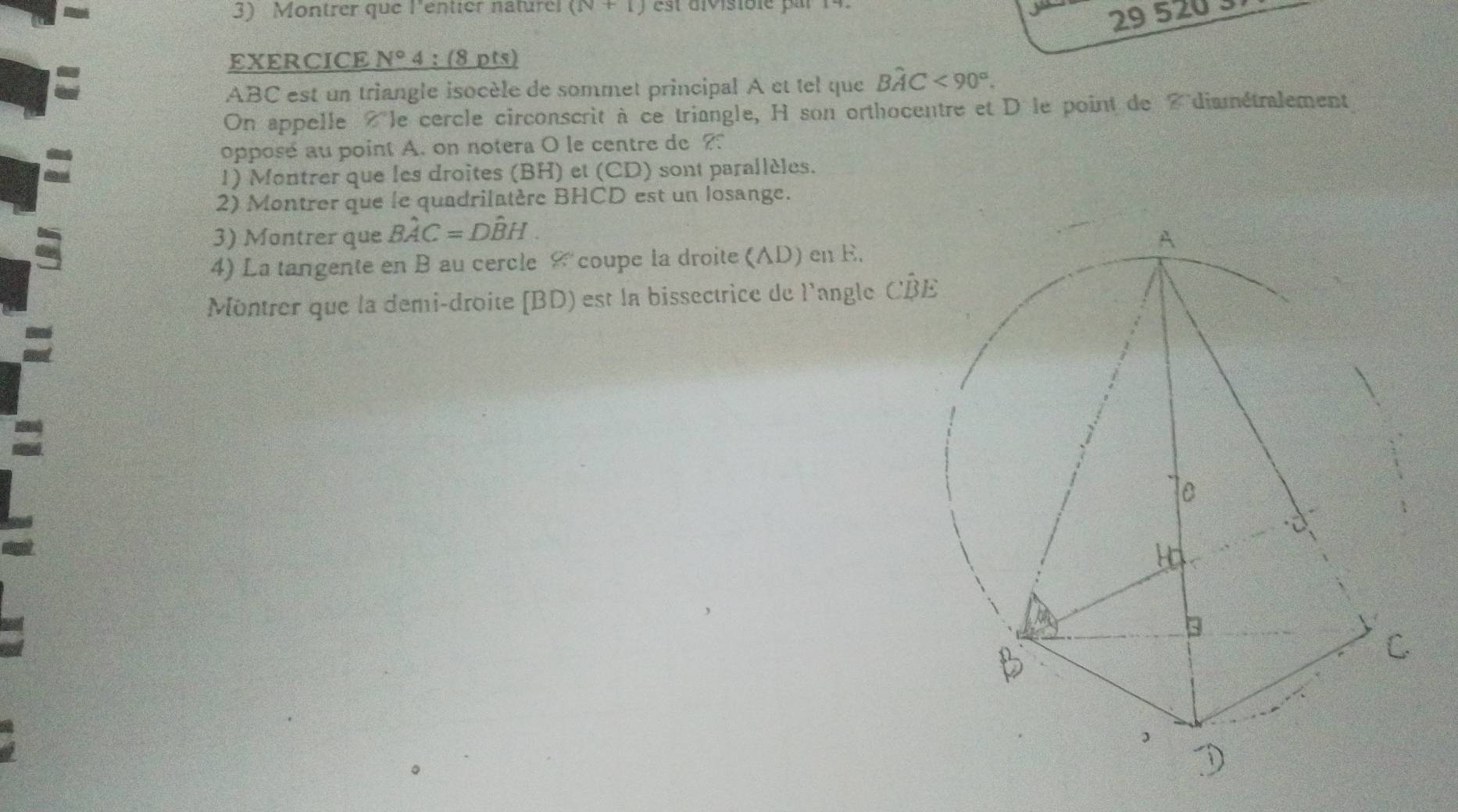 Montrer que l'entier naturer (N+1) est divisiblé par 14
29 5203 
EXERCICE N° 4 :(8 pts)
ABC est un triangle isocèle de sommet principal A et tel que Bwidehat AC<90°. 
On appelle Àle cercle circonscrit à ce triangle, H son orthocentre et D'le point de 7 diamétralement 
opposé au point A. on notera O le centre de ? 
1) Montrer que les droites (BH) et (CD) sont parallèles. 
2) Montrer que le quadrilatère BHCD est un losange. 
3) Montrer que Bhat AC=Dhat BH. 
4) La tangente en B au cercle & coupe la droite (AD) en E. 
Montrer que la demi-droite [ BD) est la bissectrice de l'angle CB