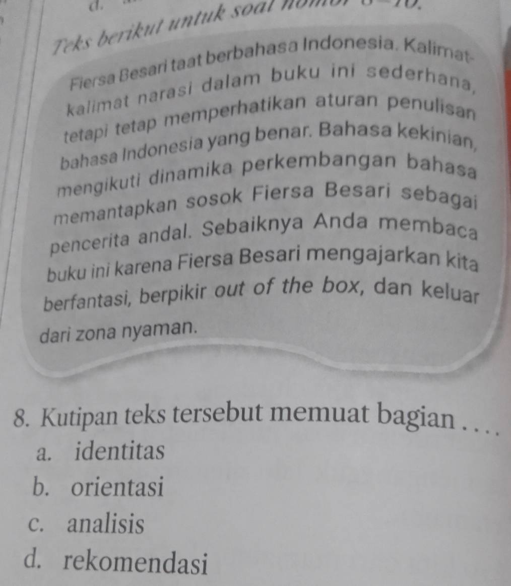 0-10. 
Fiersa Besari taat berbahasa Indonesia. Kalimat
kalimat narasi dalam buku ini sederhana,
tetapi tetap memperhatikan aturan penulisan
bahasa Indonesia yang benar. Bahasa kekinian,
mengikuti dinamika perkembangan bahasa
memantapkan sosok Fiersa Besari sebagai
pencerita andal. Sebaiknya Anda membaca
buku ini karena Fiersa Besari mengajarkan kita
berfantasi, berpikir out of the box, dan keluar
dari zona nyaman.
8. Kutipan teks tersebut memuat bagian . . . .
a. identitas
b. orientasi
c. analisis
d. rekomendasi