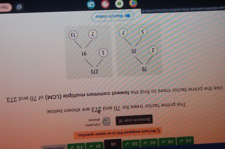 3A 3B 3 C 3D 3E 3F 3G 
We have swapped this to an easier question. 
Calculator 
Bookwork code. 3E sllowed 
The prime factor trees for 70 and 273 are shown below. 
Use the prime factor trees to find the lowest common multiple (LCM) of 70 and 273. 
■ Watch video 
Sign