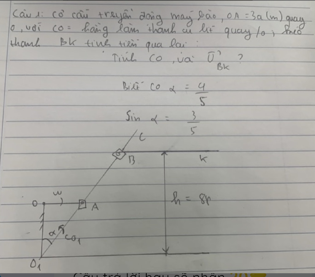 cāu li cǒ cāi trayán dong may pao, OA=3a(m) guay 
o, vài co (1^3 hang Raim thanh cn lt quay l0; Bo 
thanh Bk tine tixin qua lai: 
Tine co, va overline U? ? 
BK 
BiRi coalpha = 4/5 
sin alpha = 3/5 
C 
B 
K 
w 
o 1 A
h=8r
alpha π
CO_1
On