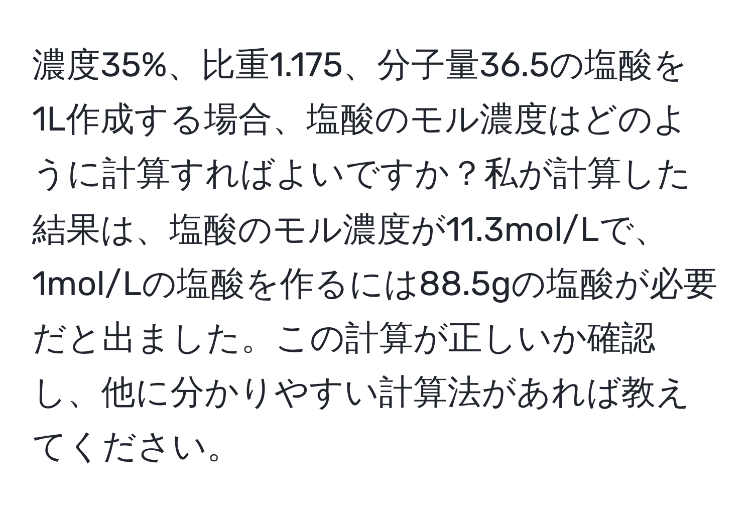 濃度35%、比重1.175、分子量36.5の塩酸を1L作成する場合、塩酸のモル濃度はどのように計算すればよいですか？私が計算した結果は、塩酸のモル濃度が11.3mol/Lで、1mol/Lの塩酸を作るには88.5gの塩酸が必要だと出ました。この計算が正しいか確認し、他に分かりやすい計算法があれば教えてください。