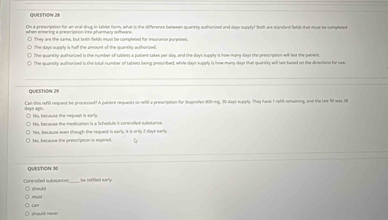 On a prescription for an oral drug in tablet form, what is the difference between quantity authorized and days supply? Both are standard fields that must be completed
when entering a prescription into pharmacy software.
They are the same, but both fields must be completed for insurance purposes.
The days supply is half the amount of the quantity authorized.
The quantity authorized is the number of tablets a patient takes per day, and the days supply is how many days the prescription will last the patient.
The quantity authorized is the total number of tablets being prescribed, while days supply is how many days that quantity will last based on the directions for use.
QUESTION 29
Can this refill request be processed? A patient requests to refill a prescription for ibuprofen 800 mg, 30 days supply. They have 1 refill remaining, and the last fill was 28
days ago.
No, because the request is early.
No, because the medication is a Schedule II controlled substance.
Yes, because even though the request is early, it is only 2 days early.
No, because the prescription is expired.
QUESTION 30
Controlled substances _be refilled early.
should
must
can
should never