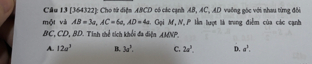 [364322]: Cho tứ diện ABCD có các cạnh AB, AC, AD vuông góc với nhau từng đôi
một và AB=3a, AC=6a, AD=4a. . Gọi M,N, P lần lượt là trung điểm của các cạnh
BC, CD, BD. Tính thể tích khối đa diện AMNP.
A. 12a^3 B. 3a^3. C. 2a^3. D. a^3.