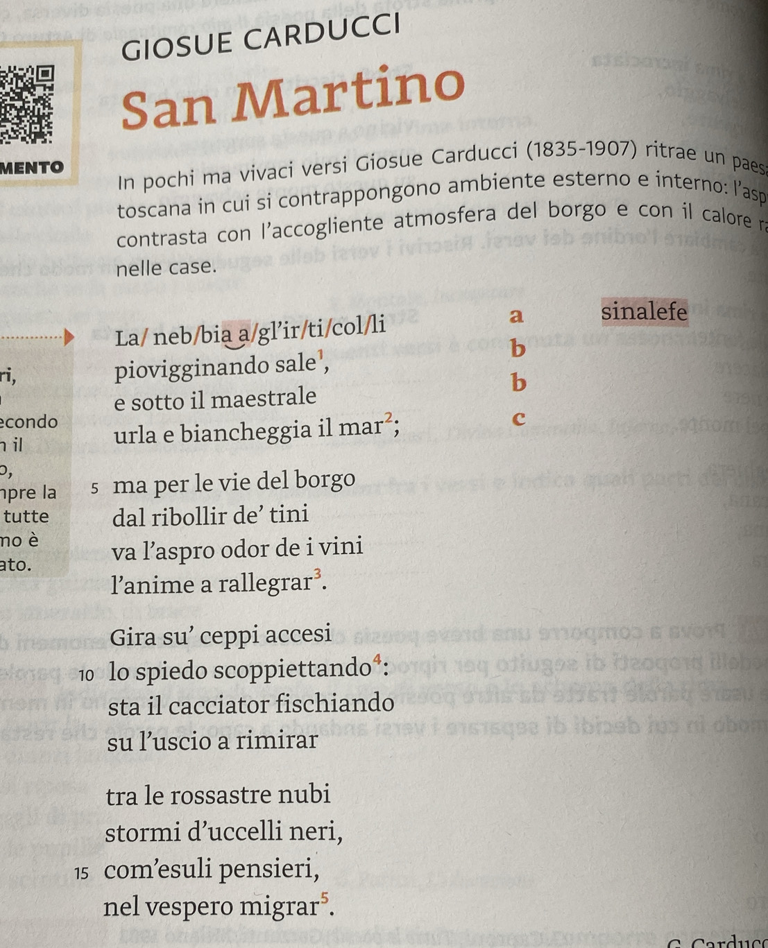 GIOSUE CARDUCCI
San Martino
MENTO
In pochi ma vivaci versi Giosue Carducci (1835-1907) ritrae un paes
toscana in cui si contrappongono ambiente esterno e interno: l’asp
contrasta con l'accogliente atmosfera del borgo e con il calore ra
nelle case.
La/ neb/bia a/gl’ir/ti/col/li
a sinalefe
b
ri,
piovigginando sale ,
b
e sotto il maestrale
condo
il urla e biancheggia il mar^2; c
D,
pre la s ma per le vie del borgo
tutte dal ribollir de’ tini
no è
ato.
va l’aspro odor de i vini
l’anime a rallegrar .3 
Gira su’ ceppi accesi
10 lo spiedo scoppiettando*:
sta il cacciator fischiando
su l’uscio a rimirar
tra le rossastre nubi
stormi d’uccelli neri,
15 com’esuli pensieri,
nel vespero migrar*.
a