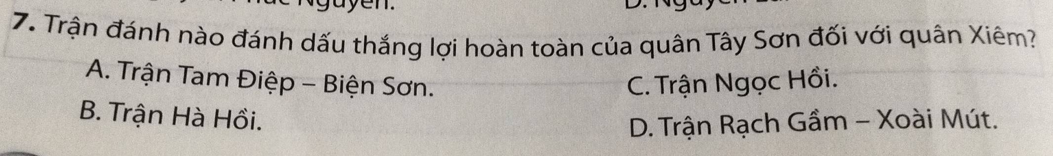 ayen.
7. Trận đánh nào đánh dấu thắng lợi hoàn toàn của quân Tây Sơn đối với quân Xiêm?
A. Trận Tam Điệp - Biện Sơn. C. Trận Ngọc Hồi.
B. Trận Hà Hồi.
D. Trận Rạch Gầm - Xoài Mút.