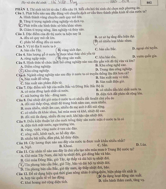 Họ và tên thí sinh: _; SBD: _802
PHÀN I. Thí sinh trả lời từ câu 1 đến câu 18. Mỗi câu hỏi thí sinh chỉ chọn một phương án.
Câu 1. Phát biểu nào sau đây đúng với chuyển dịch cơ cầu theo thành phần kinh tế của nước ta?
A. Hình thành vùng chuyên canh quy mô lớn.
B. Tăng tỉ trọng ngành công nghiệp và dịch vụ.
C Phát triền các hình thức sở hữu khác nhau.
D. Giảm tỉ trọng nông, lâm nghiệp và thủy sản.
Câu 2. Đặc điểm của đô thị nước ta hiện nay là
A. đều có quy mô rất lớn. B. cơ sở hạ tầng đều hiện đại.
C. phân bố đồng đều cả nước. Dị có nhiều loại khác nhau.
Câu 3. Vị trí địa lí nước ta ở
A. bán cầu Tây. B vùng xích đạo. C. bán cầu Bắc. D. ngoại chí tuyến.
Câu 4. Sản lượng gỗ ở nước tạ được khai thác chủ yếu từ
A. rừng ngập mặn. B rừng sản xuất. C. khu bảo tồn. D. vườn quốc gia.
Câu 5. Hình thức tổ chức lãnh thổ công nghiệp nào sau đây gắn với đô thị vừa và lớn?
A. Điểm công nghiệp. B. Khu công nghệ cao.
C Khu công nghiệp. D. Trung tâm công nghiệp.
Câu 6. Ngành công nghiệp nào sau đây ở nước ta có truyền thống lâu đời hơn cả?
A. Sản xuất đồ uống. B. Sản xuất máy vi tính.
C. Sản xuất sản phẩm điện tử. D. Sản xuất điện gió.
Câu 7. Đặc điểm nổi bật của miền Bắc và Đông Bắc Bắc Bộ là
A. có mùa đông lạnh nhất cả nước, B. có nhiều dầu khí nhất nước ta.
C. núi hướng tây bắc - đông nam. D. diện tích đất phèn rất rộng lớn.
Câu 8. Đai nhiệt đới gió mùa ở nước ta có nhiều đất feralit chủ yếu do
A. đồi núi thấp rộng, nhiệt độ trung bình năm cao, mưa nhiều.
B. mưa nhiều, nhiệt ẩm cao, nhiều đá mẹ axít ở đồi núi rộng.
C. có nhiều đá khác nhau, hai mùa mưa và khô, nhiệt độ cao.
D. đồi núi đa dạng, nhiều đá mẹ axít, khí hậu cận nhiệt đới.
Câu 9. Điều kiện thuận lợi cho nuôi trồng thủy sản nước mặn ở nước ta là có
A. diện tích mặt nước, ngư trường lớn.
B. vũng, vịnh, vùng nước ở ven các đảo.
C. sông suối, kênh rạch, ao hồ dày đặc.
D. nhiều bãi triều, đầm phá, hồ thủy điện.
Câu 10. Cây lương thực nào sau đây của nước ta được xuất khẩu nhiều nhất?
A. Ngô. B. Khoai. C. Sắn. D. Lúa.
Câu 11. Các nhân tố nào sau đây là chủ yếu tạo nên mùa mưa ở Trung Bộ nước ta?
A. Gió mùa Tây Nam, dải hội tụ nhiệt đới, gió đông bắc và bão.
B. Gió mùa Đông Bắc, gió Tây, áp thấp và dải hội tụ nhiệt đới.
C Tín phong bán cầu Bắc, gió Tây, bão và dải hội tụ nhiệt đới.
D. Tín phong bán cầu Bắc, gió tây nam, áp thấp nhiệt đới, bão.
Câu 12. Để sử dụng hiệu quả thời gian nông nhàn ở nông thôn, biện pháp tốt nhất là
A. hợp tác quốc tế về lao động. B đa dạng hoạt động sản xuất.
C. khai hoang mở rộng diện tích. D. tiến hành thâm canh, tăng vụ.