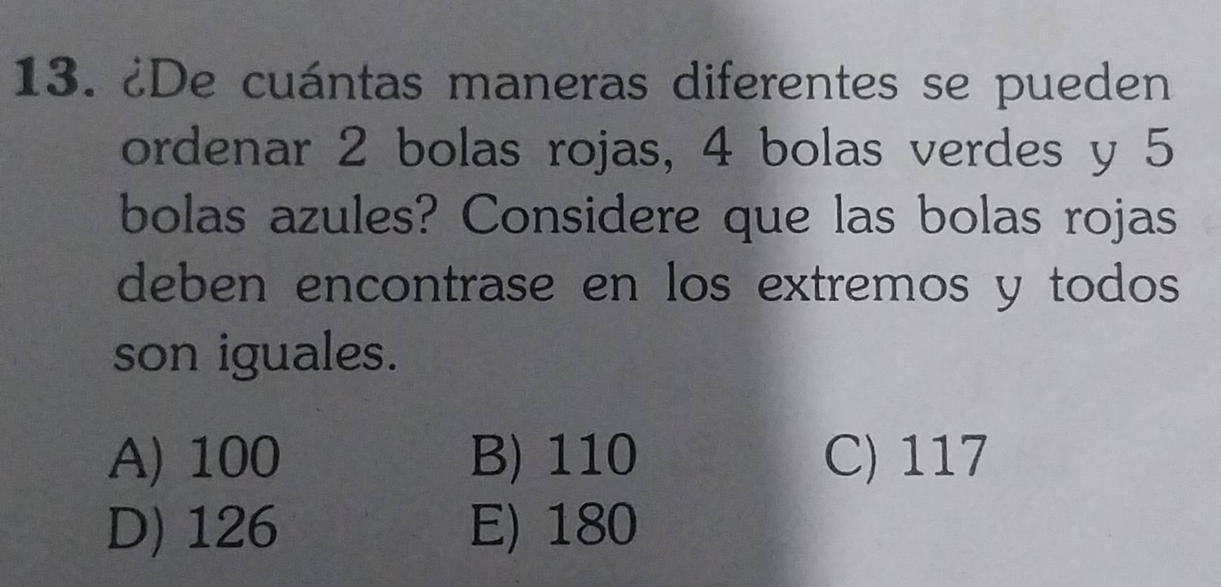 ¿De cuántas maneras diferentes se pueden
ordenar 2 bolas rojas, 4 bolas verdes y 5
bolas azules? Considere que las bolas rojas
deben encontrase en los extremos y todos
son iguales.
A) 100 B) 110 C) 117
D) 126 E) 180