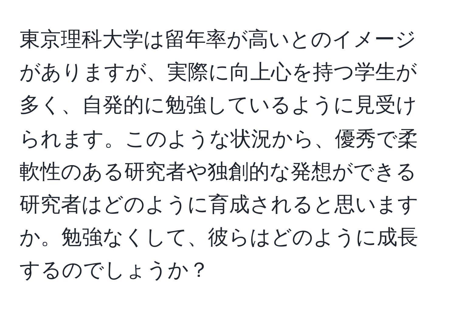 東京理科大学は留年率が高いとのイメージがありますが、実際に向上心を持つ学生が多く、自発的に勉強しているように見受けられます。このような状況から、優秀で柔軟性のある研究者や独創的な発想ができる研究者はどのように育成されると思いますか。勉強なくして、彼らはどのように成長するのでしょうか？