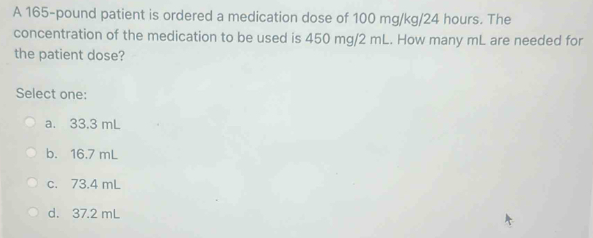 A 165-pound patient is ordered a medication dose of 100 mg/kg/24 hours. The
concentration of the medication to be used is 450 mg/2 mL. How many mL are needed for
the patient dose?
Select one:
a. 33.3 mL
b. 16.7 mL
c. 73.4 mL
d. 37.2 mL