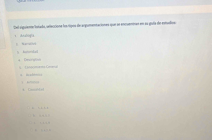 Quitar mréfece
Del siguiente listado, seleccione los tipos de argumentaciones que se encuentran en su guía de estudios:
1. Analogía.
2. Narrativo
3. Autoridad
4. Descriptivo
5. Conocimiento General
6. Académico
7. Artístico
8. Causalidad
a. 1, 2, 3, 4
b. 2, 4, 5, 7
C. 1, 3, 5, 8
d 3, 4, 7, 8