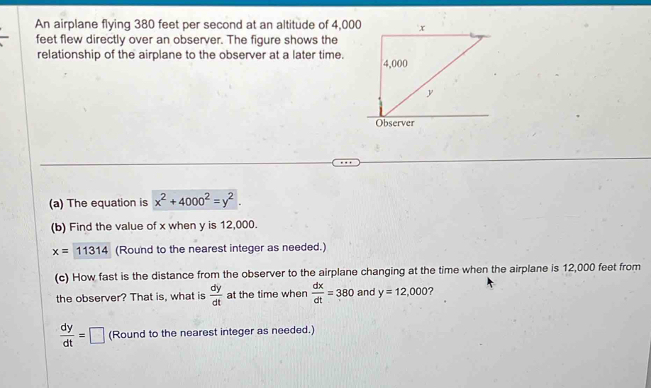 An airplane flying 380 feet per second at an altitude of 4,00
feet flew directly over an observer. The figure shows the 
relationship of the airplane to the observer at a later time. 
(a) The equation is x^2+4000^2=y^2. 
(b) Find the value of x when y is 12,000.
x=11314 (Round to the nearest integer as needed.) 
(c) How fast is the distance from the observer to the airplane changing at the time when the airplane is 12,000 feet from 
the observer? That is, what is  dy/dt  at the time when  dx/dt =380 and y=12,000 ?
 dy/dt =□ (Round to the nearest integer as needed.)