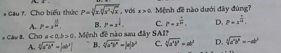 # Cầu 7. Cho biểu thức P=sqrt[3](x.sqrt [4]x^3sqrt x) , với x>0. Mệnh đề nào dưới đây đúng?
A. P=x^(frac 13)24. B. P=x^(frac 1)2. C. P=x^(frac 7)24. D. P=x^(frac 7)12. 
# Câu 8. Cho a<0</tex>, b>0 Mệnh đề nào sau đây SAI?
A. sqrt[4](a^4b^8)=|ab^2| B. sqrt[4](a^4b^8)=|a|b^2 C. sqrt[4](a^4b^8)=ab^2 D. sqrt[4](a^4b^8)=-ab^2