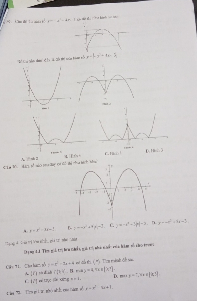 Cho đồ thị hàm số y=-x^2+4x-3 có đồ thị như hinh vẽ sau
Đồ thị nào dưới đây là đồ thị của hàm số y=|-x^2+4x-3|
A. Hinh 2 B. Hình 4 C. Hinh 1 
Câu 70. Hàm số nào sau đây có đồ thị như hình bên?
A. y=x^2-3x-3. B. y=-x^2+5|x|-3 C. y=-x^2-3|x|-3 。 D. y=-x^2+5x-3. 
Dạng 4. Giá trị lớn nhất, giá trị nhỏ nhất
Dạng 4.1 Tìm giá trị lớn nhất, giá trị nhỏ nhất của hàm số cho trước
Câu 71. Cho hàm số y=x^2-2x+4 có đồ thị (P). Tim mệnh đề sai.
A. (P) có đinh I(1;3). B. min y=4, forall x∈ [0;3].
C. (P) có trục đối xứng x=1. D. max y=7, forall x∈ [0;3]. 
Câu 72. Tìm giá trị nhỏ nhất của hàm số y=x^2-4x+1.