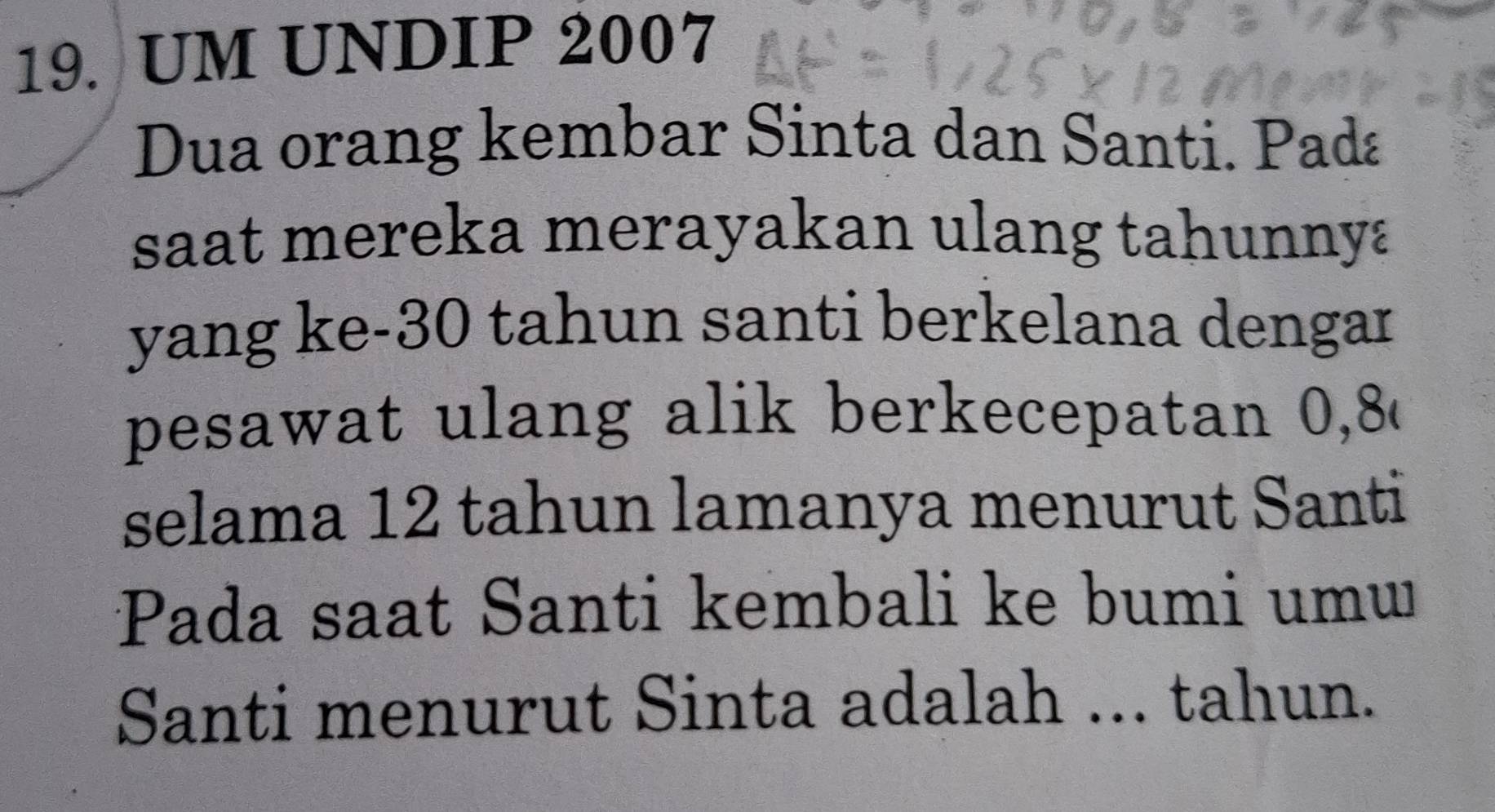 UM UNDIP 2007 
Dua orang kembar Sinta dan Santi. Pada 
saat mereka merayakan ulang tahunnya 
yang ke- 30 tahun santi berkelana dengar 
pesawat ulang alik berkecepatan 0, 8
selama 12 tahun lamanya menurut Santi 
Pada saat Santi kembali ke bumi umw 
Santi menurut Sinta adalah ... tahun.