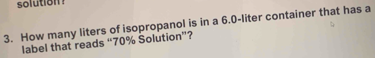 solution? 
3. How many liters of isopropanol is in a 6.0-liter container that has a 
label that reads “ 70% Solution”?