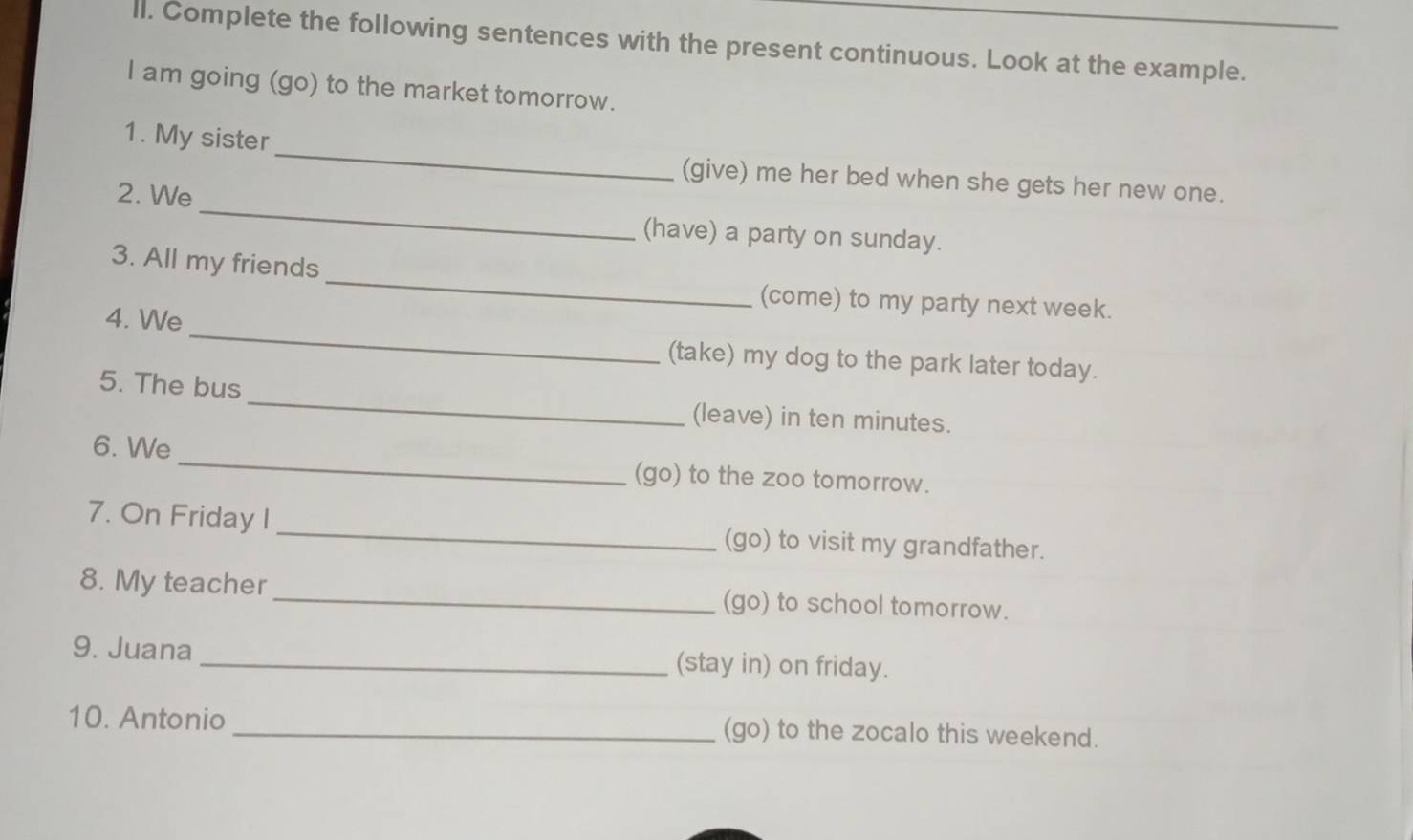 ll. Complete the following sentences with the present continuous. Look at the example. 
I am going (go) to the market tomorrow. 
_ 
1. My sister_ (give) me her bed when she gets her new one. 
2. We 
(have) a party on sunday. 
_ 
3. All my friends 
(come) to my party next week. 
4. We _(take) my dog to the park later today. 
5. The bus _(leave) in ten minutes. 
6. We _(go) to the zoo tomorrow. 
7. On Friday I _(go) to visit my grandfather. 
8. My teacher _(go) to school tomorrow. 
9. Juana _(stay in) on friday. 
10. Antonio _(go) to the zocalo this weekend.