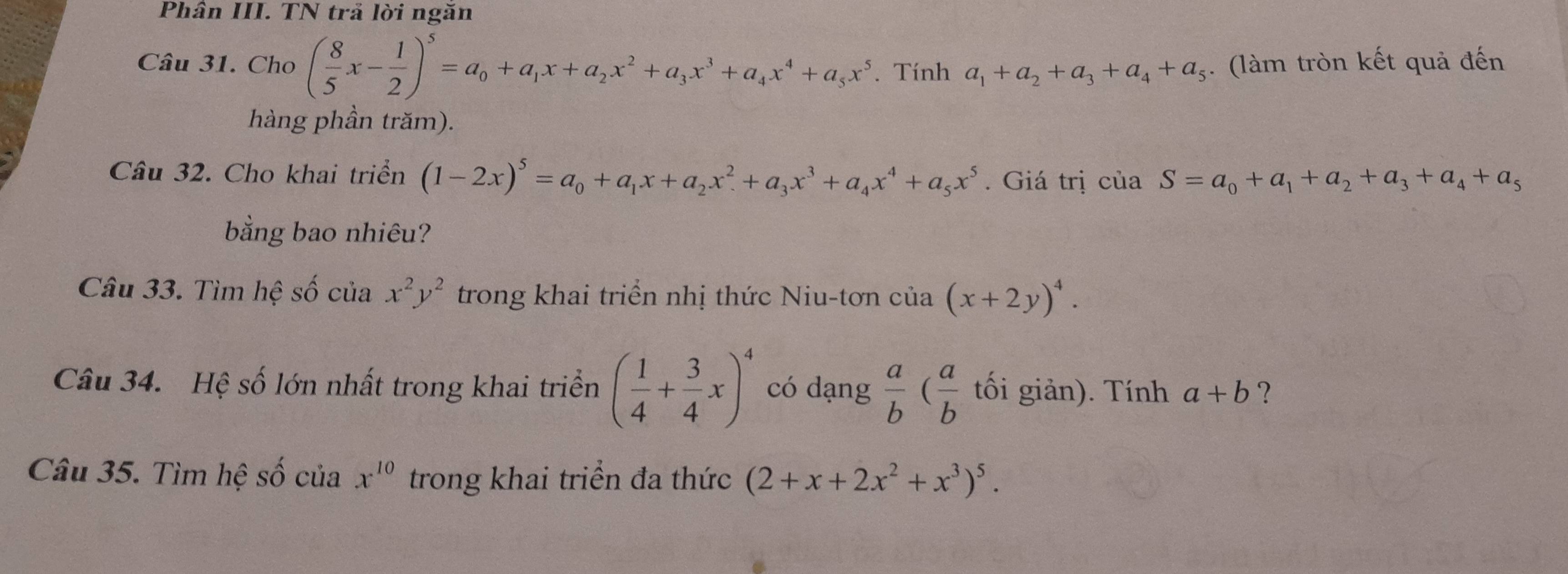 Phân III. TN trả lời ngăn 
Câu 31. Cho ( 8/5 x- 1/2 )^5=a_0+a_1x+a_2x^2+a_3x^3+a_4x^4+a_5x^5. Tính a_1+a_2+a_3+a_4+a_5. (làm tròn kết quả đến 
hàng phần trăm). 
Câu 32. Cho khai triển (1-2x)^5=a_0+a_1x+a_2x^2+a_3x^3+a_4x^4+a_5x^5. Giá trị của S=a_0+a_1+a_2+a_3+a_4+a_5
bằng bao nhiêu? 
Câu 33. Tìm hệ số của x^2y^2 trong khai triển nhị thức Niu-tơn của (x+2y)^4. 
Câu 34. Hệ số lớn nhất trong khai triển ( 1/4 + 3/4 x)^4 có dạng  a/b ( a/b  tối giản). Tính a+b ? 
Câu 35. Tìm hệ số của x^(10) trong khai triển đa thức (2+x+2x^2+x^3)^5.