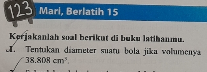 Mari, Berlatih 15 
Kerjakanlah soal berikut di buku latihanmu. 
A. Tentukan diameter suatu bola jika volumenya
38.808cm^3.