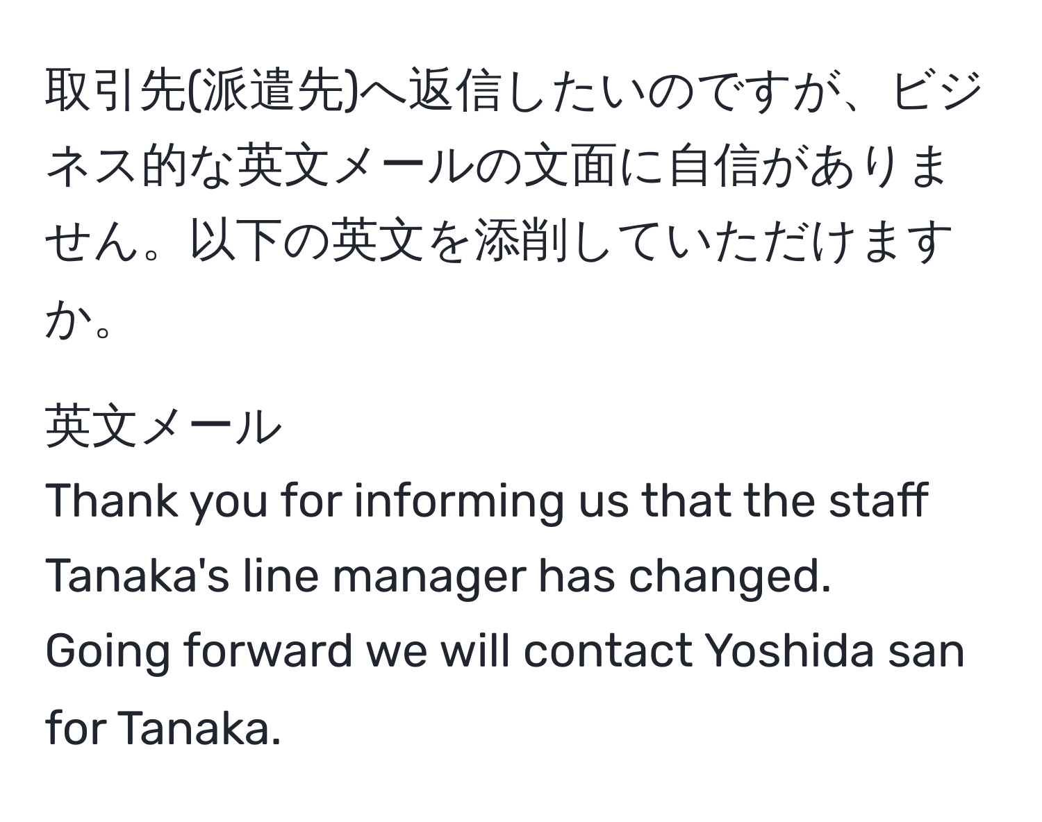 取引先(派遣先)へ返信したいのですが、ビジネス的な英文メールの文面に自信がありません。以下の英文を添削していただけますか。

英文メール
Thank you for informing us that the staff Tanaka's line manager has changed.  
Going forward we will contact Yoshida san for Tanaka.