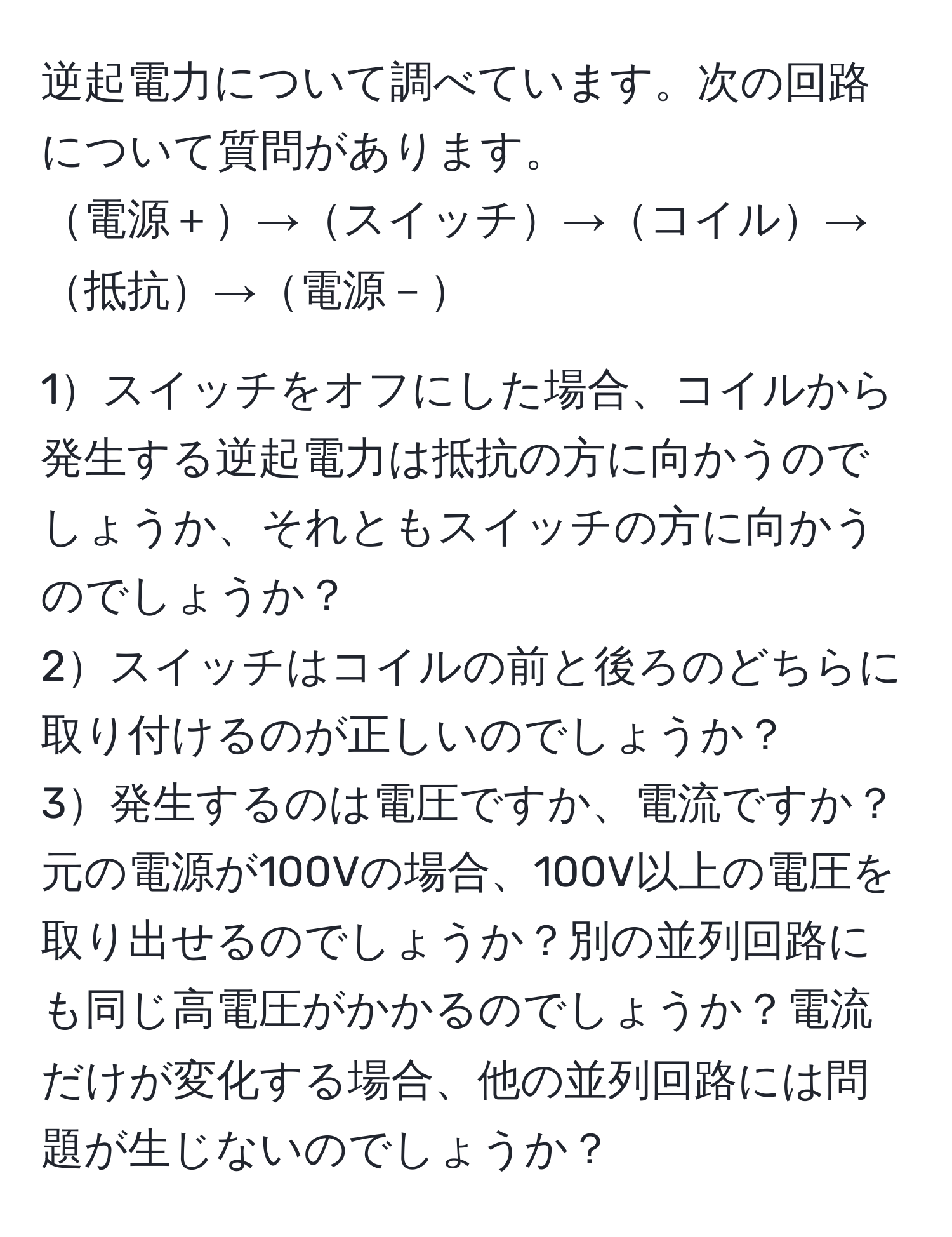 逆起電力について調べています。次の回路について質問があります。  
電源＋→スイッチ→コイル→抵抗→電源－  

1スイッチをオフにした場合、コイルから発生する逆起電力は抵抗の方に向かうのでしょうか、それともスイッチの方に向かうのでしょうか？  
2スイッチはコイルの前と後ろのどちらに取り付けるのが正しいのでしょうか？  
3発生するのは電圧ですか、電流ですか？元の電源が100Vの場合、100V以上の電圧を取り出せるのでしょうか？別の並列回路にも同じ高電圧がかかるのでしょうか？電流だけが変化する場合、他の並列回路には問題が生じないのでしょうか？