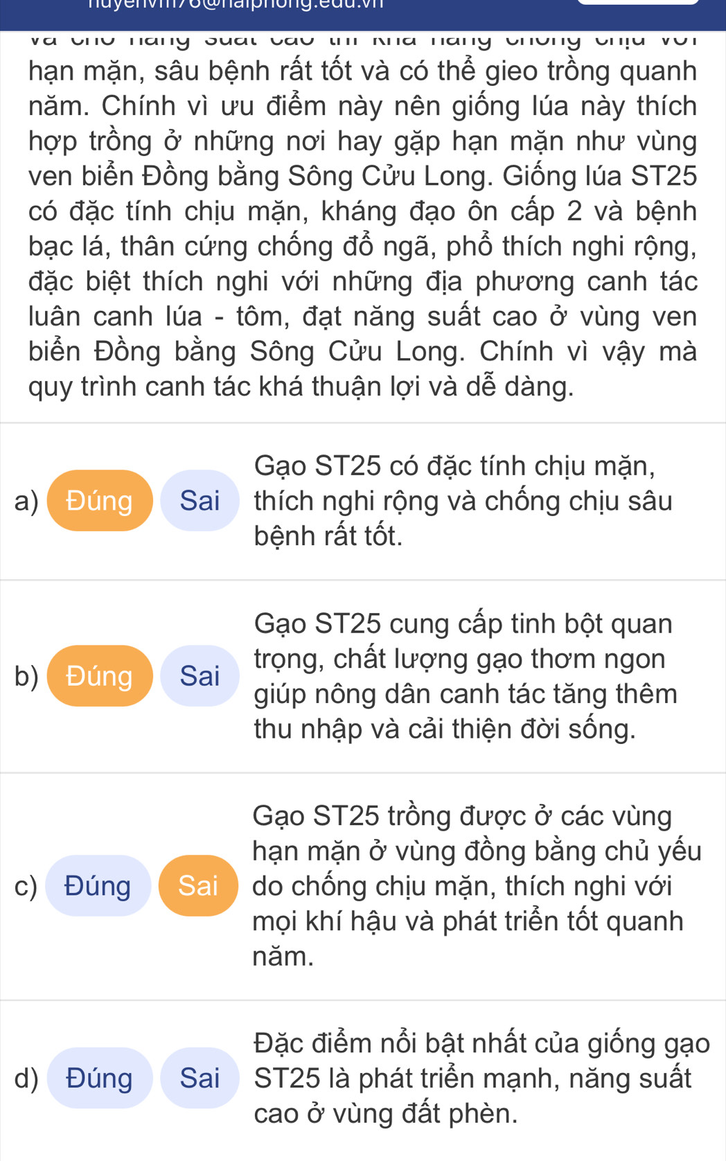 a ono nany suat ' N ha hang chững cha vũ
hạn mặn, sâu bệnh rất tốt và có thể gieo trồng quanh
năm. Chính vì ưu điểm này nên giống lúa này thích
hợp trồng ở những nơi hay gặp hạn mặn như vùng
ven biển Đồng bằng Sông Cửu Long. Giống lúa ST25
có đặc tính chịu mặn, kháng đạo ôn cấp 2 và bệnh
bạc lá, thân cứng chống đổ ngã, phổ thích nghi rộng,
đặc biệt thích nghi với những địa phương canh tác
luân canh lúa - tôm, đạt năng suất cao ở vùng ven
biển Đồng bằng Sông Cửu Long. Chính vì vậy mà
quy trình canh tác khá thuận lợi và dễ dàng.
Gạo ST25 có đặc tính chịu mặn,
a) Đúng Sai thích nghi rộng và chống chịu sâu
bệnh rất tốt.
Gạo ST25 cung cấp tinh bột quan
b) ( Đúng Sai trọng, chất lượng gạo thơm ngon
giúp nông dân canh tác tăng thêm
thu nhập và cải thiện đời sống.
Gạo ST25 trồng được ở các vùng
hạn mặn ở vùng đồng bằng chủ yếu
c) Đúng Sai do chống chịu mặn, thích nghi với
mọi khí hậu và phát triển tốt quanh
năm.
Đặc điểm nổi bật nhất của giống gạo
d) Đúng Sai ST25 là phát triển mạnh, năng suất
cao ở vùng đất phèn.