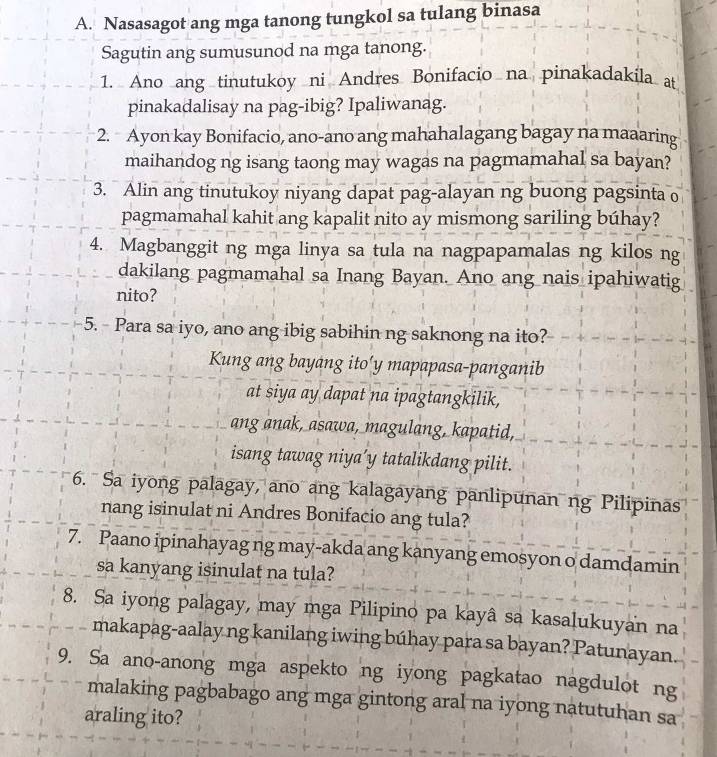 Nasasagot ang mga tanong tungkol sa tulang binasa 
Sagutin ang sumusunod na mga tanong. 
1. Ano ang tinutukoy ni Andres Bonifacio na pinakadakila at 
pinakadalisay na pag-ibig? Ipaliwanag. 
2. Ayon kay Bonifacio, ano-ano ang mahahalagang bagay na maaaring 
maihandog ng isang taong may wagas na pagmamahal sa bayan? 
3. Alin ang tinutukoy niyang dapat pag-alayan ng buong pagsinta o 
pagmamahal kahit ang kapalit nito ay mismong sariling búhay? 
4. Magbanggit ng mga linya sa tula na nagpapamalas ng kilos ng 
dakilang pagmamahal sa Inang Bayan. Ano ang nais ipahiwatig 
nito? 
5. Para sa iyo, ano ang ibig sabihin ng saknong na ito? 
Kung ang bayang ito’y mapapasa-panganib 
at siya ay dapat na ipagtangkilik, 
ang anak, asawa, magulang, kapatid, 
isang tawag niya’y tatalikdang pilit. 
6. Sa iyong palagay, ano ang kalagayang panlipunan ng Pilipinas 
nang isinulat ni Andres Bonifacio ang tula? 
7. Paano ipinahayag ng may-akda ang kanyang emosyon o damdamin 
sa kanyang isinulat na tula? 
8. Sa iyong palagay, may mga Pilipino pa kayâ sa kasalukuyan na 
makapag-aalay ng kanilang iwing búhay para sa bayan? Patunayan. 
9. Sa ano-anong mga aspekto ng iyong pagkatao nagdulot ng 
malaking pagbabago ang mga gintong aral na iyong natutuhan sa 
araling ito?