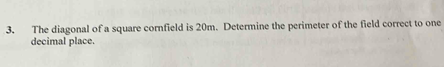 The diagonal of a square cornfield is 20m. Determine the perimeter of the field correct to one 
decimal place.