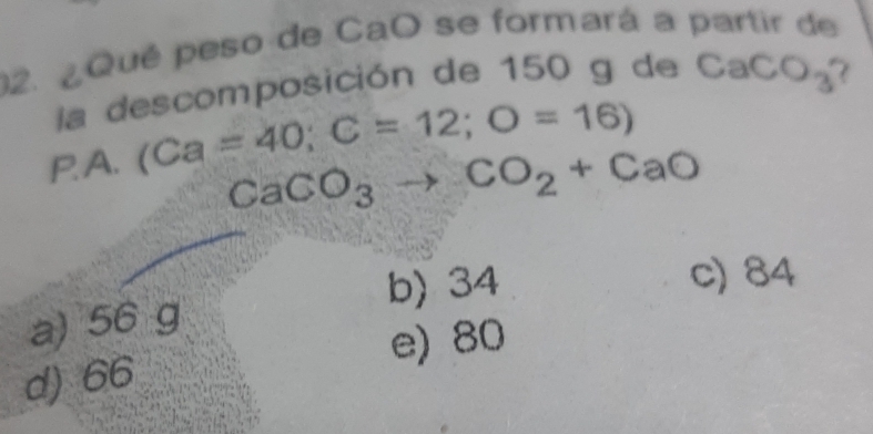 ¿Qué peso de CaO se formará a partir de
la descomposición de 150 g de CaCO_3
PA. (Ca=40; C=12; O=16)
CaCO_3to CO_2+CaO
b) 34
c) 84
a) 56 g
e) 80
d) 66