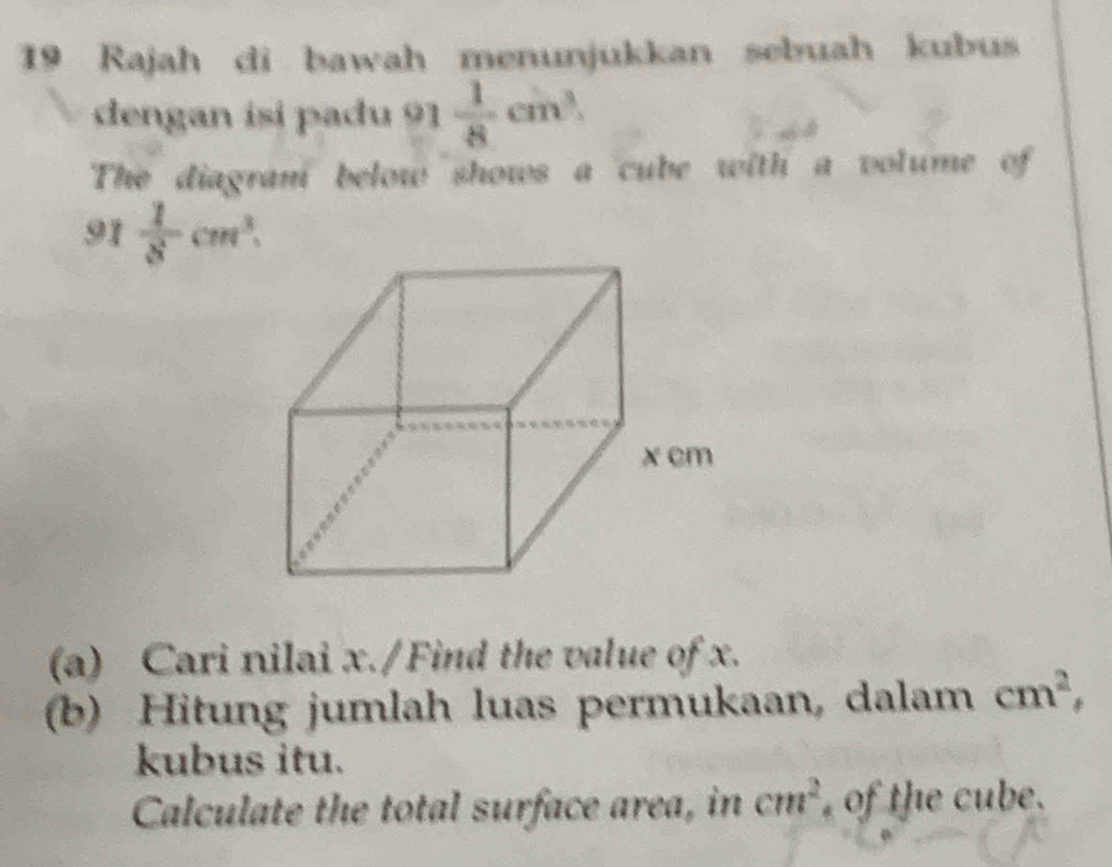 Rajah di bawah menunjukkan sebuah kubus 
dengan isi padu 91  1/8 cm^3. 
The diagran below shows a cube with a volume of
91  1/8 cm^3.
^circ 
(a) Cari nilai x./Find the value of x. 
(b) Hitung jumlah luas permukaan, dalam cm^2, 
kubus itu. 
Calculate the total surface area, in cm^2 of the cube.